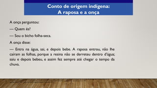 A onça perguntou:
— Quem és?
— Sou o bicho folha-seca.
A onça disse:
— Entra na água, sai, e depois bebe. A raposa entrou, não lhe
caíram as folhas, porque a resina não se derreteu dentro d’água;
saiu e depois bebeu, e assim fez sempre até chegar o tempo da
chuva.
Fonte: ROMERO, S. Contos populares do Brasil. Coleção acervo brasileiro, v. 3, 2. ed. Projeto editorial integral Eduardo Rodrigues Vianna, Jundiaí, SP, 2018. p. 236-237. Disponível em:
<https://cadernosdomundointeiro.com.br/pdf/Contos-populares-do-Brasil-2a-edicao-Cadernos-doMundo-Inteiro.pdfp>. Acesso em: 01 abr. 2021.
Aprender Sempre, 2021. Caderno do Aluno, Língua Portuguesa, 3ª série EM, vol. 4.
Conto de origem indígena:
A raposa e a onça
 