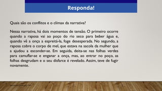 Quais são os conflitos e o clímax da narrativa?
Nessa narrativa, há dois momentos de tensão. O primeiro ocorre
quando a raposa vai ao poço do rio seco para beber água e,
quando vê a onça a espreitá-la, foge desesperada. No segundo, a
raposa cobre o corpo de mel, que estava na sacola da mulher que
a ajudou a esconder-se. Em seguida, deita-se nas folhas verdes
para camuflar-se e enganar a onça, mas, ao entrar no poço, as
folhas desgrudam e o seu disfarce é revelado. Assim, teve de fugir
novamente.
Responda!
Elaborado especialmente para o CMSP.
 