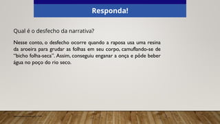 Qual é o desfecho da narrativa?
Nesse conto, o desfecho ocorre quando a raposa usa uma resina
da aroeira para grudar as folhas em seu corpo, camuflando-se de
“bicho folha-seca”. Assim, conseguiu enganar a onça e pôde beber
água no poço do rio seco.
Responda!
Elaborado especialmente para o CMSP.
 