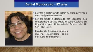 Daniel Munduruku – 57 anos
• Escritor e professor de Belém do Pará, pertence à
etnia indígena Munduruku.
• Fez mestrado e doutorado em Educação pela
Universidade de São Paulo e pós-doutorado em
Linguística pela Universidade Federal de São
Carlos (UFSCar).
Elaborado especialmente para o CMSP.
Abin Olsson, 2014. (CC BY-SA 4.0). Wikimedia Commons. Disponível em: <https://commons.wikimedia.org/wiki/File:Daniel_Munduruku,_G%C3%B6teborg_Book_Fair_2014_2.jpg>. Acesso em: 20
set. 2021.
• É autor de 54 obras, sendo a
maioria classificada como
literatura infantojuvenil.
 