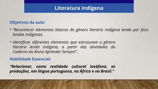 Literatura indígena
Objetivos da aula:
• “Reconhecer elementos básicos do gênero literário indígena tendo por foco
lendas indígenas;
• Identificar diferentes elementos que estruturam o gênero
literário lenda indígena, a partir das atividades do
Caderno do Aluno Aprender Sempre”.
Habilidade Essencial:
“Relacionar, como realidade cultural lusófona, as
produções, em língua portuguesa, na África e no Brasil.”
 