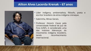 Ailton Alves Lacerda Krenak – 67 anos
• Líder indígena, ambientalista, filósofo, poeta e
escritor brasileiro da etnia indígena crenaque.
• Itabirinha, Minas Gerais.
Elaborado especialmente para o CMSP.
Garapa – Coletivo Multimedia, 2010. (CC BY-SA 2.0). Wikimedia Commons.
Disponível em: <https://commons.wikimedia.org/wiki/File:Ailton_Krenak_(5269420566).jpg>. Acesso em: 20 set. 2021.
• Professor Honoris Causa pela
Universidade Federal de Juiz de
Fora (UFJF), é considerado uma
das maiores lideranças do
movimento indígena brasileiro,
tendo reconhecimento
internacional.
 