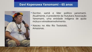 Davi Kopenawa Yanomami – 65 anos
• Escritor, xamã e líder político yanomami.
Atualmente, é presidente da Hutukara Associação
Yanomami, uma entidade indígena de ajuda
mútua e etnodesenvolvimento.
Elaborado especialmente para o CMSP.
Fernando Frazão/Agência Brasil, 2014. (CC BY 3.0 BR). Wikimedia Commons. Disponível em: <https://commons.wikimedia.org/wiki/File:Davikopenawa.jpg>. Acesso em: 20 set. 2021.
• Nasceu no Alto Rio Toototobi,
Amazonas.
 