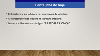 Conteúdos de hoje
• Colonialismo e sua influência nas concepções da sociedade.
• A representatividade indígena na literatura brasileira.
• Leitura e análise do conto indígena “A RAPOSA E A ONÇA”.
 