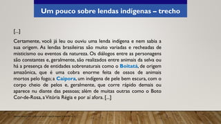 Um pouco sobre lendas indígenas – trecho
[...]
Certamente, você já leu ou ouviu uma lenda indígena e nem sabia a
sua origem. As lendas brasileiras são muito variadas e recheadas de
misticismo ou eventos da natureza. Os diálogos entre as personagens
são constantes e, geralmente, são realizados entre animais da selva ou
há a presença de entidades sobrenaturais como o Boitatá, de origem
amazônica, que é uma cobra enorme feita de ossos de animais
mortos pelo fogo; a Caipora, um indígena de pele bem escura, com o
corpo cheio de pelos e, geralmente, que corre rápido demais ou
aparece nu diante das pessoas; além de muitas outras como o Boto
Cor-de-Rosa, aVitória Régia e por aí afora. [...]
Aprender Sempre, 2021. Caderno do Aluno, Língua Portuguesa, 3ª série EM, vol. 4.
 