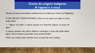 O SOL SECOU TODOS OS RIOS, e ficou só um poço com água. A onça
então disse:
— “Agora sim; pilho a raposa, porque vou fazer-lhe esperar no poço da
água.”
A raposa, quando veio, olhou adiante e enxergou a onça; não pôde beber
água, e foi-se embora, pensando como poderia beber.
Vinha uma mulher pelo caminho com um pote de mel à cabeça.
(Versão da lenda antecedente, colhida entre os índios por Couto de Magalhães)
Aprender Sempre, 2021. Caderno do Aluno, Língua Portuguesa, 3ª série EM, vol. 4.
Conto de origem indígena:
A raposa e a onça
 