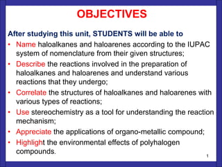 OBJECTIVES
After studying this unit, STUDENTS will be able to
• Name haloalkanes and haloarenes according to the IUPAC
system of nomenclature from their given structures;
• Describe the reactions involved in the preparation of
haloalkanes and haloarenes and understand various
reactions that they undergo;
• Correlate the structures of haloalkanes and haloarenes with
various types of reactions;
• Use stereochemistry as a tool for understanding the reaction
mechanism;
• Appreciate the applications of organo-metallic compound;
• Highlight the environmental effects of polyhalogen
compounds.
1
 