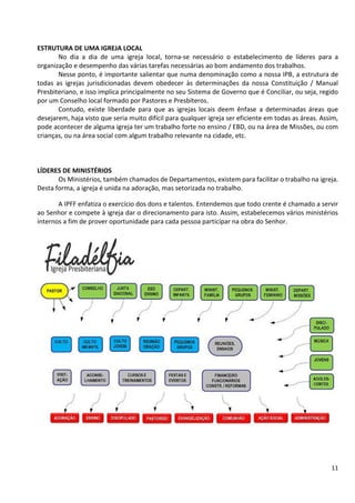 11
ESTRUTURA DE UMA IGREJA LOCAL
No dia a dia de uma igreja local, torna-se necessário o estabelecimento de líderes para a
organização e desempenho das várias tarefas necessárias ao bom andamento dos trabalhos.
Nesse ponto, é importante salientar que numa denominação como a nossa IPB, a estrutura de
todas as igrejas jurisdicionadas devem obedecer às determinações da nossa Constituição / Manual
Presbiteriano, e isso implica principalmente no seu Sistema de Governo que é Conciliar, ou seja, regido
por um Conselho local formado por Pastores e Presbíteros.
Contudo, existe liberdade para que as igrejas locais deem ênfase a determinadas áreas que
desejarem, haja visto que seria muito difícil para qualquer igreja ser eficiente em todas as áreas. Assim,
pode acontecer de alguma igreja ter um trabalho forte no ensino / EBD, ou na área de Missões, ou com
crianças, ou na área social com algum trabalho relevante na cidade, etc.
LÍDERES DE MINISTÉRIOS
Os Ministérios, também chamados de Departamentos, existem para facilitar o trabalho na igreja.
Desta forma, a igreja é unida na adoração, mas setorizada no trabalho.
A IPFF enfatiza o exercício dos dons e talentos. Entendemos que todo crente é chamado a servir
ao Senhor e compete à igreja dar o direcionamento para isto. Assim, estabelecemos vários ministérios
internos a fim de prover oportunidade para cada pessoa participar na obra do Senhor.
 
