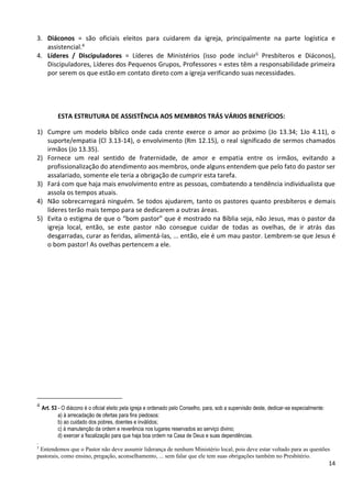 14
3. Diáconos = são oficiais eleitos para cuidarem da igreja, principalmente na parte logística e
assistencial.4
4. Líderes / Discipuladores = Líderes de Ministérios (isso pode incluir5 Presbíteros e Diáconos),
Discipuladores, Líderes dos Pequenos Grupos, Professores = estes têm a responsabilidade primeira
por serem os que estão em contato direto com a igreja verificando suas necessidades.
ESTA ESTRUTURA DE ASSISTÊNCIA AOS MEMBROS TRÁS VÁRIOS BENEFÍCIOS:
1) Cumpre um modelo bíblico onde cada crente exerce o amor ao próximo (Jo 13.34; 1Jo 4.11), o
suporte/empatia (Cl 3.13-14), o envolvimento (Rm 12.15), o real significado de sermos chamados
irmãos (Jo 13.35).
2) Fornece um real sentido de fraternidade, de amor e empatia entre os irmãos, evitando a
profissionalização do atendimento aos membros, onde alguns entendem que pelo fato do pastor ser
assalariado, somente ele teria a obrigação de cumprir esta tarefa.
3) Fará com que haja mais envolvimento entre as pessoas, combatendo a tendência individualista que
assola os tempos atuais.
4) Não sobrecarregará ninguém. Se todos ajudarem, tanto os pastores quanto presbíteros e demais
líderes terão mais tempo para se dedicarem a outras áreas.
5) Evita o estigma de que o “bom pastor” que é mostrado na Bíblia seja, não Jesus, mas o pastor da
igreja local, então, se este pastor não consegue cuidar de todas as ovelhas, de ir atrás das
desgarradas, curar as feridas, alimentá-las, ... então, ele é um mau pastor. Lembrem-se que Jesus é
o bom pastor! As ovelhas pertencem a ele.
4
Art. 53 - O diácono é o oficial eleito pela igreja e ordenado pelo Conselho, para, sob a supervisão deste, dedicar-se especialmente:
a) à arrecadação de ofertas para fins piedosos:
b) ao cuidado dos pobres, doentes e inválidos;
c) à manutenção da ordem e reverência nos lugares reservados ao serviço divino;
d) exercer a fiscalização para que haja boa ordem na Casa de Deus e suas dependências.
.
5
Entendemos que o Pastor não deve assumir liderança de nenhum Ministério local, pois deve estar voltado para as questões
pastorais, como ensino, pregação, aconselhamento, ... sem falar que ele tem suas obrigações também no Presbitério.
 