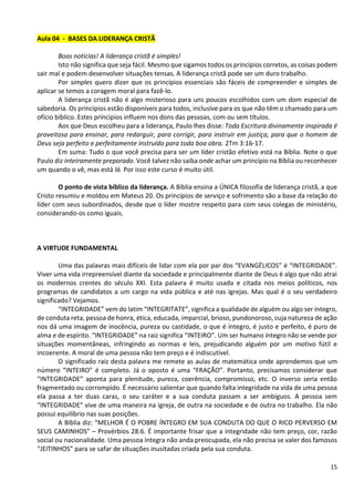 15
Aula 04 - BASES DA LIDERANÇA CRISTÃ
Boas notícias! A liderança cristã é simples!
Isto não significa que seja fácil. Mesmo que sigamos todos os princípios corretos, as coisas podem
sair mal e podem desenvolver situações tensas. A liderança cristã pode ser um duro trabalho.
Por simples quero dizer que os princípios essenciais são fáceis de compreender e simples de
aplicar se temos a coragem moral para fazê-lo.
A liderança cristã não é algo misterioso para uns poucos escolhidos com um dom especial de
sabedoria. Os princípios estão disponíveis para todos, inclusive para os que não têm o chamado para um
ofício bíblico. Estes princípios influem nos dons das pessoas, com ou sem títulos.
Aos que Deus escolheu para a liderança, Paulo lhes disse: Toda Escritura divinamente inspirada é
proveitosa para ensinar, para redarguir, para corrigir, para instruir em justiça, para que o homem de
Deus seja perfeito e perfeitamente instruído para toda boa obra. 2Tm 3:16-17.
Em suma: Tudo o que você precisa para ser um líder cristão efetivo está na Bíblia. Note o que
Paulo diz inteiramente preparado. Você talvez não saiba onde achar um princípio na Bíblia ou reconhecer
um quando o vê, mas está lá. Por isso este curso é muito útil.
O ponto de vista bíblico da liderança. A Bíblia ensina a ÚNICA filosofia de liderança cristã, a que
Cristo resumiu e moldou em Mateus 20. Os princípios de serviço e sofrimento são a base da relação do
líder com seus subordinados, desde que o líder mostre respeito para com seus colegas de ministério,
considerando-os como iguais.
A VIRTUDE FUNDAMENTAL
Uma das palavras mais difíceis de lidar com ela por par dos “EVANGÉLICOS” é “INTEGRIDADE”.
Viver uma vida irrepreensível diante da sociedade e principalmente diante de Deus é algo que não atrai
os modernos crentes do século XXI. Esta palavra é muito usada e citada nos meios políticos, nos
programas de candidatos a um cargo na vida pública e até nas igrejas. Mas qual é o seu verdadeiro
significado? Vejamos.
“INTEGRIDADE” vem do latim “INTEGRITATE”, significa a qualidade de alguém ou algo ser íntegro,
de conduta reta, pessoa de honra, ética, educada, imparcial, brioso, pundonoroso, cuja natureza de ação
nos dá uma imagem de inocência, pureza ou castidade, o que é íntegro, é justo e perfeito, é puro de
alma e de espírito. “INTEGRIDADE” na raiz significa “INTEIRO”. Um ser humano íntegro não se vende por
situações momentâneas, infringindo as normas e leis, prejudicando alguém por um motivo fútil e
incoerente. A moral de uma pessoa não tem preço e é indiscutível.
O significado raiz desta palavra me remete as aulas de matemática onde aprendemos que um
número “INTEIRO” é completo. Já o oposto é uma “FRAÇÃO”. Portanto, precisamos considerar que
“INTEGRIDADE” aponta para plenitude, pureza, coerência, compromisso, etc. O inverso seria então
fragmentado ou corrompido. É necessário salientar que quando falta integridade na vida de uma pessoa
ela passa a ter duas caras, o seu caráter e a sua conduta passam a ser ambíguos. A pessoa sem
“INTEGRIDADE” vive de uma maneira na igreja, de outra na sociedade e de outra no trabalho. Ela não
possui equilíbrio nas suas posições.
A Bíblia diz: “MELHOR É O POBRE ÍNTEGRO EM SUA CONDUTA DO QUE O RICO PERVERSO EM
SEUS CAMINHOS” – Provérbios 28:6. É importante frisar que a integridade não tem preço, cor, razão
social ou nacionalidade. Uma pessoa íntegra não anda preocupada, ela não precisa se valer dos famosos
“JEITINHOS” para se safar de situações inusitadas criada pela sua conduta.
 