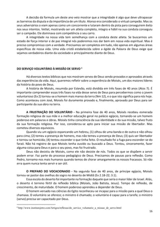 16
A decisão da formula um deste ano veio mostrar que a integridade é algo que deve ultrapassar
as barreiras da disputa e da importância de um título. Alonso era considerado o virtual campeão. Mas os
seus adversários o viam apenas como um concorrente e lutaram dentro da pista para conseguirem êxito
nos seus intentos. Vettel, mostrando ser um atleta completo, integro e hábil na sua conduta conseguiu
ser o campeão. Ele dominava com competência o seu carro.
A integridade na nossa vida tem semelhança com a conduta deste atleta. Se buscarmos um
estado de força interior e de paz integral nós poderemos nos dar bem em nossa vida espiritual. Mas é
preciso compromisso com a verdade. Precisamos ser completos em tudo, não apenas em algumas áreas
específicas de nossa vida. Uma vida cristã estabelecida sobre a égide da Palavra de Deus exige que
sejamos verdadeiros diante da sociedade e principalmente diante de Deus.
DO SERVIÇO VOLUNTÁRIO À MISSÃO DE SERVO 6
Há diversos textos bíblicos que nos mostram servos de Deus sendo provados e aprovados através
das experiências da vida. Aqui, queremos refletir sobre a experiência de Moisés, um dos maiores líderes
da história do povo de Deus.
A história de Moisés, resumida por Estevão, está dividida em três fases de 40 anos (Atos 7). É
importante compreender essas três fases na vida desse servo de Deus para percebermos como o jovem
voluntarioso (Ex 2) tornou-se o homem mais manso da terra (Nm 12), e o que isto significa para nós hoje.
Como aconteceu com José, Moisés foi duramente provado e, finalmente, aprovado por Deus para ser
participante da sua obra na terra.
A FRUSTRAÇÃO DO VOLUNTÁRIO - Na primeira fase de 40 anos, Moisés recebeu esmerada
formação religiosa de sua mãe e a melhor educação geral no palácio egípcio, tornando-se um homem
poderoso em palavras e obras. Moisés tinha consciência da sua identidade e da sua missão, talvez fruto
da sua formação religiosa. Por isso, considerou-se apto para iniciar sua missão de libertador. Mas
cometeu diversos equívocos.
Quando viu um egípcio espancando um hebreu, (1) olhou de uma banda e de outra e não olhou
para cima; (2) temeu a presença de homens, mas não temeu a presença de Deus; (3) quis ser libertador
e tornou-se homicida; (4) tentou esconder o que tinha feito. O resultado foi a fuga para esconder-se do
faraó. Não há registro de que Moisés tenha ouvido ou buscado a Deus. Tentou, sinceramente, fazer
alguma coisa para Deus e para o seu povo, mas foi frustrado.
Deus não desistiu de Moisés, como ele não desiste de nós. Todos os que se dispõem a servir
podem errar. Faz parte do processo pedagógico de Deus. Precisamos de pausas para reflexão. Como
Pedro, tornamo-nos mais humanos quando temos de chorar amargamente os nossos fracassos. Só não
erra quem nunca tenta servir e ser útil.
O PREPARO DO VOCACIONADO - Na segunda fase de 40 anos, de príncipe egípcio, Moisés
tornou-se pastor das ovelhas do sogro no deserto de Midiã (Ex 2.18-22; 3.1).
Essa escola do deserto foi importante na formação daquele que seria o maior líder de Israel. Aliás,
o deserto é terreno fértil da reflexão bíblica (Moisés, João Batista, Jesus). Tempo de reflexão, de
crescimento, de maturidade. O homem poderoso aprendeu a depender de Deus.
O homem versado nas ciências do Egito reconheceu-se incapaz para a missão para a qual Deus o
chamava. O voluntário se oferece; o ministro é chamado; o voluntário é capaz para a tarefa; o ministro
(servo) precisa ser capacitado por Deus.
6
http://www.institutojetro.com/Artigos/reflexao/do_servico_voluntario_a_missao_de_servo.html
 