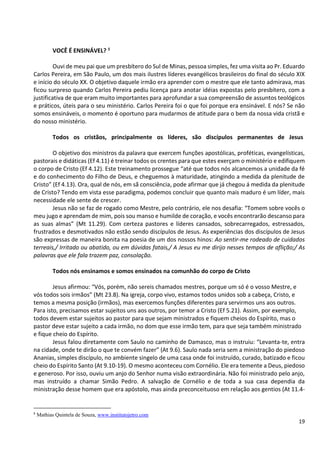 19
VOCÊ É ENSINÁVEL? 8
Ouvi de meu pai que um presbítero do Sul de Minas, pessoa simples, fez uma visita ao Pr. Eduardo
Carlos Pereira, em São Paulo, um dos mais ilustres líderes evangélicos brasileiros do final do século XIX
e início do século XX. O objetivo daquele irmão era aprender com o mestre que ele tanto admirava, mas
ficou surpreso quando Carlos Pereira pediu licença para anotar idéias expostas pelo presbítero, com a
justificativa de que eram muito importantes para aprofundar a sua compreensão de assuntos teológicos
e práticos, úteis para o seu ministério. Carlos Pereira foi o que foi porque era ensinável. E nós? Se não
somos ensináveis, o momento é oportuno para mudarmos de atitude para o bem da nossa vida cristã e
do nosso ministério.
Todos os cristãos, principalmente os líderes, são discípulos permanentes de Jesus
O objetivo dos ministros da palavra que exercem funções apostólicas, proféticas, evangelísticas,
pastorais e didáticas (Ef 4.11) é treinar todos os crentes para que estes exerçam o ministério e edifiquem
o corpo de Cristo (Ef 4.12). Este treinamento prossegue “até que todos nós alcancemos a unidade da fé
e do conhecimento do Filho de Deus, e cheguemos à maturidade, atingindo a medida da plenitude de
Cristo” (Ef 4.13). Ora, qual de nós, em sã consciência, pode afirmar que já chegou á medida da plenitude
de Cristo? Tendo em vista esse paradigma, podemos concluir que quanto mais maduro é um líder, mais
necessidade ele sente de crescer.
Jesus não se faz de rogado como Mestre, pelo contrário, ele nos desafia: “Tomem sobre vocês o
meu jugo e aprendam de mim, pois sou manso e humilde de coração, e vocês encontrarão descanso para
as suas almas” (Mt 11.29). Com certeza pastores e líderes cansados, sobrecarregados, estressados,
frustrados e desmotivados não estão sendo discípulos de Jesus. As experiências dos discípulos de Jesus
são expressas de maneira bonita na poesia de um dos nossos hinos: Ao sentir-me rodeado de cuidados
terreais,/ Irritado ou abatido, ou em dúvidas fatais,/ A Jesus eu me dirijo nesses tempos de aflição;/ As
palavras que ele fala trazem paz, consolação.
Todos nós ensinamos e somos ensinados na comunhão do corpo de Cristo
Jesus afirmou: “Vós, porém, não sereis chamados mestres, porque um só é o vosso Mestre, e
vós todos sois irmãos” (Mt 23.8). Na igreja, corpo vivo, estamos todos unidos sob a cabeça, Cristo, e
temos a mesma posição (irmãos), mas exercemos funções diferentes para servirmos uns aos outros.
Para isto, precisamos estar sujeitos uns aos outros, por temor a Cristo (Ef 5.21). Assim, por exemplo,
todos devem estar sujeitos ao pastor para que sejam ministrados e fiquem cheios do Espírito, mas o
pastor deve estar sujeito a cada irmão, no dom que esse irmão tem, para que seja também ministrado
e fique cheio do Espírito.
Jesus falou diretamente com Saulo no caminho de Damasco, mas o instruiu: “Levanta-te, entra
na cidade, onde te dirão o que te convém fazer” (At 9.6). Saulo nada seria sem a ministração do piedoso
Ananias, simples discípulo, no ambiente singelo de uma casa onde foi instruído, curado, batizado e ficou
cheio do Espírito Santo (At 9.10-19). O mesmo aconteceu com Cornélio. Ele era temente a Deus, piedoso
e generoso. Por isso, ouviu um anjo do Senhor numa visão extraordinária. Não foi ministrado pelo anjo,
mas instruído a chamar Simão Pedro. A salvação de Cornélio e de toda a sua casa dependia da
ministração desse homem que era apóstolo, mas ainda preconceituoso em relação aos gentios (At 11.4-
8
Mathias Quintela de Souza, www.institutojetro.com
 