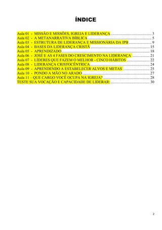 2
ÍNDICE
Aula 01 - MISSÃO E MISSÕES, IGREJA E LIDERANÇA ........................................... 3
Aula 02 - A METANARRATIVA BÍBLICA ................................................................... 5
Aula 03 - ESTRUTURA DE LIDERANÇA E MISSIONÁRIA DA IPB ........................ 9
Aula 04 - BASES DA LIDERANÇA CRISTÃ .............................................................. 15
Aula 05 - APRENDIZADO............................................................................................. 18
Aula 06 - JOSÉ E AS 4 FASES DO CRESCIMENTO NA LIDERANÇA .................. 21
Aula 07 - LÍDERES QUE FAZEM O MELHOR - CINCO HÁBITOS ........................ 22
Aula 08 - LIDERANÇA CRISTOCÊNTRICA............................................................... 24
Aula 09 - APRENDENDO A ESTABELECER ALVOS E METAS ............................ 25
Aula 10 - PONDO A MÃO NO ARADO ....................................................................... 27
Aula 11 – QUE CARGO VOCÊ OCUPA NA IGREJA? ................................................. 28
TESTE SUA VOCAÇÃO E CAPACIDADE DE LIDERAR: ......................................... 30
 