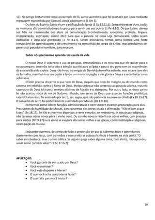 20
17). No Antigo Testamento temos o exemplo de Eli, sumo sacerdote, que foi exortado por Deus mediante
mensagem transmitida por Samuel, ainda adolescente (1 Sm 3).
Os dons do Espírito Santo visam a edificação da igreja (1 Co 12.5,11). Exercendo esses dons, todos
os membros são administradores da graça para servir uns aos outros (1 Pe 4.10). Os que falam, devem
ser fiéis na transmissão dos dons de comunicação (conhecimento, sabedoria, profecia, línguas,
interpretação, exortação, ensino etc.) para que a palavra de Deus seja comunicada, todos sejam
edificados e Deus seja glorificado (1 Pe 4.11). Sendo ensináveis, temos como líderes uma fonte
inesgotável de aprendizagem e de crescimento na comunhão do corpo de Cristo, mas precisamos ser
generosos para dar e humildes, para receber.
Todos nós precisamos aprender na escola da vida
O nosso Deus é soberano e usa as pessoas, circunstâncias e os recursos que ele quiser para o
nosso preparo. José não teria sido a bênção que foi para o Egito e para o seu povo sem as experiências
da escravidão e da cadeia. Deus não livrou os amigos de Daniel da fornalha ardente, mas estava com eles
na fornalha, manifestou o seu poder e levou um monarca pagão a dar glória a Deus e a reconhecer a sua
soberania.
O líder precisa discernir o que vem de Deus, daquilo que vem do maligno ou do mundo como
sistema em rebelião contra o Reino de Deus. Melquisedeque não pertencia ao povo da aliança, mas era
sacerdote do Deus Altíssimo, recebeu dízimos de Abraão e o abençoou. Por outro lado, o nosso pai na
fé não aceitou nada do rei de Sodoma. Moisés, um servo de Deus que exerceu funções proféticas,
sacerdotais e reais, foi ensinado por Jetro, seu sogro, que não pertencia ao povo escolhido (Ex 18.13-27).
O conselho de Jetro foi perfeitamente assimilado por Moisés (Dt 1.9-18).
Exercemos como líderes funções administrativas e nem sempre estamos preparados para elas.
Precisamos da humildade de Moisés, para ouvirmos dos Jetros atuais a afirmação: “Não é bom o que
fazes” (Ex 18.17). Se não estivermos dispostos a rever e mudar, se necessário, os nossos paradigmas,
não teremos odres novos para o vinho novo. Ou o vinho novo arrebenta os odres velhos, com prejuízo
para ambos (Mt 9.17) ou o vinho se evapora dos odres velhos e as igrejas, como instituições religiosas,
viram peças de museu.
Enquanto vivermos, deixemos de lado a presunção de que já sabemos tudo e aprendamos
diariamente com Jesus, com os irmãos e com a vida. A autossuficiência é heresia na vida cristã. “O
saber ensoberbece, mas o amor edifica. Se alguém julga saber alguma coisa, com efeito, não aprendeu
ainda como convém saber” (1 Co 8.1b-2).
APLICAÇÃO:
• Você gostaria de ser usado por Deus?
• Você é ensinável?
• Você está disposto a liderar?
• O que você acha que poderia fazer?
• O que falta para você iniciar?
 