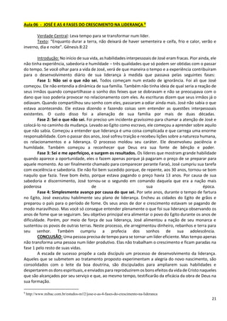 21
Aula 06 - JOSÉ E AS 4 FASES DO CRESCIMENTO NA LIDERANÇA 9
Verdade Central: Leva tempo para se transformar num líder.
Texto: “Enquanto durar a terra, não deixará de haver sementeira e ceifa, frio e calor, verão e
inverno, dia e noite”. Gênesis 8:22
Introdução: No início de sua vida, as habilidades interpessoais de José eram fracas. Pior ainda, ele
não tinha experiência, sabedoria e humildade – três qualidades que só podem ser obtidas com o passar
do tempo. Se você olhar para a vida de José, verá de que maneira o tempo e a experiência contribuíram
para o desenvolvimento diário de sua liderança à medida que passava pelas seguintes fases:
Fase 1: Não sei o que não sei. Todos começam num estado de ignorância. Foi ali que José
começou. Ele não entendia a dinâmica de sua família. Também não tinha ideia de qual seria a reação de
seus irmãos quando compartilhasse o sonho dos feixes que se dobravam e não se preocupava com o
dano que isso poderia provocar no relacionamento com eles. As escrituras dizem que seus irmãos já o
odiavam. Quando compartilhou seu sonho com eles, passaram a odiar ainda mais. José não sabia o que
estava acontecendo. Ele estava dizendo e fazendo coisas sem entender as questões interpessoais
existentes. O custo disso foi a alienação de sua família por mais de duas décadas.
Fase 2: Sei o que não sei. Foi preciso um incidente gravíssimo para chamar a atenção de José e
colocá-lo no caminho da mudança. Levado ao Egito como escravo, ele começou a aprender sobre aquilo
que não sabia. Começou a entender que liderança é uma coisa complicada e que carrega uma enorme
responsabilidade. Com o passar dos anos, José sofreu traição e recebeu lições sobre a natureza humana,
os relacionamentos e a liderança. O processo moldou seu caráter. Ele desenvolveu paciência e
humildade. Também começou a reconhecer que Deus era sua fonte de bênção e poder.
Fase 3: Sei e me aperfeiçoo, e surgem os resultados. Os líderes que mostram grande habilidade
quando aparece a oportunidade, eles o fazem apenas porque já pagaram o preço de se preparar para
aquele momento. Ao ser finalmente chamado para comparecer perante Faraó, José cumpriu sua tarefa
com excelência e sabedoria. Ele não foi bem sucedido porque, de repente, aos 30 anos, tornou-se bom
naquilo que fazia. Teve bom êxito, porque estava pagando o preço havia 13 anos. Por causa de sua
sabedoria e discernimento, José tornou-se o segundo em comando daquela que era a nação mais
poderosa de sua época.
Fase 4: Simplesmente avanço por causa do que sei. Por sete anos, durante o tempo de fartura
no Egito, José executou habilmente seu plano de liderança. Encheu as cidades do Egito de grãos e
preparou o país para o período de fome. Os seus anos de dor e crescimento estavam se pagando de
modo maravilhoso. Mas você só consegue entender plenamente o que foi sua liderança observando os
anos de fome que se seguiram. Seu objetivo principal era alimentar o povo do Egito durante os anos de
dificuldade. Porém, por meio de força de sua liderança, José alimentou a nação de seu monarca e
sustentou os povos de outras terras. Neste processo, ele arregimentou dinheiro, rebanhos e terra para
seu senhor. Também cumpriu a profecia dos sonhos de sua adolescência.
CONCLUSÃO: Uma pessoa precisa de tempo para se tornar um líder eficiente. Mas tempo apenas
não transforma uma pessoa num líder produtivo. Elas não trabalham o crescimento e ficam paradas na
fase 1 pelo resto de suas vidas.
A escada de sucesso propõe a cada discípulo um processo de desenvolvimento da liderança.
Aqueles que se submetem ao tratamento proposto experimentam a alegria do novo nascimento, são
consolidados com o leite da boa doutrina, são discipulados para ampliarem suas habilidades e
despertarem os dons espirituais, e enviados para reproduzirem os bons efeitos da vida de Cristo naqueles
que são alcançados por seu serviço e que, ao mesmo tempo, testificarão da eficácia da obra de Deus na
sua formação.
9
http://www.mibac.com.br/estudos-m12/jose-e-as-4-fases-do-crescimento-na-lideranca
 