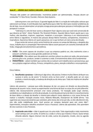 22
Aula 07 - LÍDERES QUE FAZEM O MELHOR - CINCO HÁBITOS 10
“Pessoas não podem ser administradas. Inventários podem ser administrados. Pessoas devem ser
conduzidas” H. Ross Perot, Founder, Eletronic Data Systems.
Liderança tem a ver com futuro. O grande legado do líder é a criação de instituições valiosas que
sobrevivem ao tempo. A contribuição mais significativa que o líder faz não é para resolver problemas do
dia de hoje, mas em desenvolver um projeto a longo prazo para abençoar pessoas e instituições que vão
prosperar e crescer.
“Liderança é a arte de levar outros a desejarem fazer alguma coisa que você está convencida de
que deveria ser feita”. Vance Packard, The Pyramid Climbers. Quando líderes fazem aquilo que o seu
melhor, eles desafiam, inspiram, capacitam, modelam e encorajam. Liderança é um relacionamento
entre líderes e seguidores. A maioria das pessoas deseja líderes honestos, competentes, visionários e
inspiradores. Queremos líderes em quem possamos crer e que tenham um claro senso de direção.
O que existe de comum entre varias histórias de sucesso no campo da liderança, a despeito dos
riscos, trabalho duro e competição? Normalmente líderes assim possuem um conceito chamado de VIP.
Visão, integração (envolvimento) e persistência.
• VISÃO - Eles eram capazes de visualizar o que sua empresa poderia ser, eles realmente criam e
estavam confiantes que coisas grandes poderiam ser feitas.
• INTEGRAÇÃO – Eles sabiam que não poderiam sozinhos colocar seu plano em ação, eles precisavam
pessoas para criar, produzir, vender e sustentar a visão. O envolvimento deles seria fundamental.
• PERSISTÊNCIA – sabiam também que sonhos não se realizam sem trabalho duro e perseverança, que
seus projetos exigiriam esforço, firmeza, competência, plano, atenção a detalhes e encorajamento.
Cinco hábitos
1. Desafiando o processo – Liderança é algo ativo, não passivo. Embora muitos líderes atribuam seu
sucesso à sorte, ou de serem “o homem certo na hora certa”, o desafio pode ser um novo
produto, a reestruturação, a mudança de direção ou do status quo. Tudo isto implica em desafiar
o processo.
Líderes são pioneiros – pessoas que estão desejosas de dar um passo em direção ao desconhecido,
desejosas de assumir riscos, inovar ou experimentar uma forma de fazer as coisas de um jeito diferente.
Líderes não necessariamente precisam criar novos produtos. Tal inovação pode surgir clientes,
vendedores ou trabalhadores na linha de produção. A contribuição primaria do líder é o reconhecimento
de boas idéias e o desejo de desafiar o sistema para adquirir novos objetivos e criar novas formas de
realizar o trabalho. Inovação envolve riscos. Roberto Metcalfe, Chairperson do SCOM afirma: “nos
sugerimos aos nossos funcionários que cometam, pelo menos dez erros por dia, se eles não fizerem isto,
eles não estão trabalhando duro. Você precisa ser corajoso bastante para cair como líder”.
Experimentos, inovação e desafios envolvem riscos e fracassos. Líderes são aprendizes. Eles aprendem
de seus sucessos e seus fracassos.
2. Inspirando uma visão – Líder é aquele que cria uma visão. Toda organização e todo movimento
social começa com um sonho. O sonho ou a visão é a forca que inventa o futuro. Gasta tempo
olhando adiante. Alguns chamam isto de visão, outros de propósito, missão, alvo ou agenda
10
Rev. Samuel Vieira
 