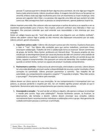23
pessoal. É a pessoa que tem o desejo de fazer alguma coisa acontecer, de criar algo que ninguém
havia criado anteriormente. Líderes visualizam idéias. A imagem clara do futuro os faz pensar no
amanhã, embora visão seja algo insuficiente para criar um movimento ou trazer mudanças. Uma
pessoa sem seguidor não é líder, e as pessoas não seguirão uma idéia até que aceitem tal visão
como sua. Não conseguimos fazer as pessoas se comprometerem, apenas podemos inspirá-las.
Líderes inspiram uma visão. Eles colocam vida nas esperanças e sonhos de outros e os capacita a ver as
excelentes oportunidades para o futuro. Para inspirar, precisam conhecer seus liderados e falar sua
linguagem. Eles precisam entender que você entende suas necessidades e tem interesse por seus
corações.
Existe um adágio texano que diz: “você não pode acender uma fogueira com um fósforo molhado”.
Líderes não podem colocar fogo e paixão se eles mesmos não expressam entusiasmo por tal visão.
Líderes cativam, geram entusiasmo.
3. Capacitam outros a ação – Líderes não alcançam sucesso por eles mesmos. A palavra chave para
o líder é “”nós”. Tais líderes dão condições para que outros trabalhem, constroem times,
encorajam colaboração. Trabalho de time e colaboração torna-se essencial. Geram sentimento
de grupo, de família. Moss Kanter, professora em Harvard disse: “Os poucos projetos de meu
estudo que se desintegraram foram por causa do fracasso do líder em construir uma coalizão de
colaboradores e auxiliares”. 11 O efeito de capacitar outros a ação, dá-lhes um sentido de que são
fortes, capazes e comprometidos. Eles possuem um senso de ownership. Eles recebem poder, e
quando se sentem fortes, tornam-se capazes de produzir resultados extraordinários.
4. Pavimentam o caminho – Visão precisa de administração, eletricidade e concreto. Líderes devem
ter uma visão detalhada, precisam avaliar a disponibilidade de recursos, avaliar resultados e fazer
correções na caminhada. Líderes precisam pavimentar o caminho. “Seu trabalho lhe dá
autoridade, seu comportamento conquista o respeito”.12 A questão é simples: “Meu líder pratica
o que prega?”. Precisamos liderar pelo exemplo.
Líderes devem ser claros acerca de suas convicções. Se seu comportamento é incompatível com sua
palavra, as pessoas perderão o respeito por eles. Ser um modelo significa prestar atenção ao que é
importante. Demonstrar pelo nosso comportamento que vivemos nossos valores.
5. Encorajando o coração – “se você vai dar um bônus a alguém, não apenas o coloque no envelope
e mande pelo correio. Faça uma celebração!”. Pessoas facilmente cansam, se frustram, se
desencantam, são tentadas a desistir. Líderes devem encorajar seus corações. Líderes
normalmente fazem reconhecimentos individuais e celebrações entre o grupo. Atos genuínos de
cuidado estimulam pessoas a continuar a caminhada.
11
. Kanter, Moss – The change Masters.
12
. Irwin Federman, presidente e executivo dos Monolithic Memories.
 