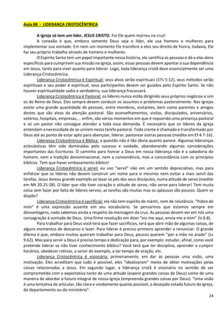 24
Aula 08 - LIDERANÇA CRISTOCÊNTRICA
A Igreja só tem um líder, JESUS CRISTO. Foi Ele quem morreu na cruz!
A conexão é que, embora somente Deus seja o líder, ele usa homens e mulheres para
implementar sua vontade. Em nem um momento Ele transfere a eles seu direito de honra, todavia, Ele
faz seu próprio trabalho através de homens e mulheres.
O Espirito Santo tem um papel importante nessa história, ele santifica as pessoas e dá a elas dons
específicos para cumprirem sua missão na Igreja, assim, essas pessoas devem apontar a sua dependência
em Jesus, tanto para viver quanto para liderar. Logo, toda liderança cristã deve essencialmente ser uma
Liderança Cristocêntrica.
Liderança Cristocêntrica é Espiritual: seus alvos serão espirituais (1Ts 5:12), seus métodos serão
espirituais e seu poder é espiritual; seus participantes devem ser guiados pelo Espírito Santo. Se não
houver espiritualidade sadia e verdadeira, sua liderança fracassará.
Liderança Cristocêntrica é Pastoral: os líderes nunca estão dirigindo seus próprios negócios e sim
os do Reino de Deus. Eles sempre devem conduzir os assuntos e problemas pastoralmente. Nas igrejas
existe uma grande quantidade de pessoas, entre membros, visitantes, bem como parentes e amigos
destes que são alvos da atenção pastoral. São aconselhamentos, visitas, discipulados, aniversários,
velórios, hospitais, empresas,... enfim, são vários momentos em que é requerido uma presença pastoral
e só um pastor não consegue atender a toda essa demanda. É necessário que os líderes da igreja
entendam a necessidade de se unirem nesta tarefa pastoral. Todo crente é chamado e transformado por
Deus até ao ponto de estar apto para abençoar, liderar, pastorear outras pessoas (medite em Ef 4.7-16).
Liderança Cristocêntrica é Bíblica: a questão não é tão óbvia quanto parece. Algumas lideranças
eclesiásticas têm sido dominadas pelo sucesso e vaidade, abandonando algumas considerações
importantes das Escrituras. O caminho para honrar a Deus em nossa liderança não é a sabedoria do
homem, nem a tradição denominacional, nem a conveniência, mas a concordância com os princípios
bíblicos. Tem que haver embasamento bíblico!
Liderança Cristocêntrica é servil: eu uso “servil” não em um sentido depreciativo, mas para
enfatizar que os líderes não devem construir um nome para si mesmos nem evitar a mais servil das
tarefas. Jesus deixou grande exemplo ao lavar os pés dos seus discípulos, numa atitude de servo (medite
em Mt 20.25-28). O líder que não tiver coração e atitude de servo, não serve para liderar! Tem muita
coisa sem fazer por falta de líderes-servos; as tarefas são muitas mas os aplausos são poucos. Quem se
dispõe?
Liderança Cristocêntrica é sacrificial: ela não tem espírito de mártir, nem de relutância. “Pobre de
mim” é uma expressão ausente em seu vocabulário. Se pensarmos que estamos sempre em
desvantagens, nada sabemos ainda a respeito da mensagem da cruz. As pessoas devem ver em nós uma
consagração à vontade de Deus. Uma firme resolução em dizer “eis-me aqui, envia-me a mim” (Is 6.8).
Para trabalhar para Deus você terá que fazer sacrifícios, terá que abrir mão de algumas coisas, de
alguns momentos de descanso e lazer. Para liderar é preciso primeiro aprender a renunciar. O grande
dilema é que, embora muitos queiram trabalhar para Deus, poucos querem “por a mão no arado” (Lc
9.62). Mas para servir a Deus é preciso tempo e dedicação para, por exemplo: estudar, afinal, como você
pretende liderar se não tiver conhecimento bíblico? Você terá que ter disciplina, aprender a cumprir
horários, obedecer rotinas, a servir de exemplo, a ter tempo de oração, etc.
Liderança Cristocêntrica é visionária: primeiramente, em dar ás pessoas uma visão, uma
motivação. Eles acreditam que tudo é possível, eles “idealizaram” meios de obter motivações pelas
coisas relacionadas a Jesus. Em segundo lugar, a liderança cristã é visionária no sentido de ser
comprometida com a expectativa tanto de uma atitude (espere grandes coisas de Deus) como de uma
maneira de abordar o futuro integral de nossa Igreja (empreenda grandes coisas por Deus). “Uma visão
é uma tentativa de articular, tão clara e vividamente quanto possível, o desejado estado futuro da Igreja,
do departamento ou do ministério”.
 