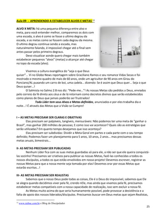 25
Aula 09 - APRENDENDO A ESTABELECER ALVOS E METAS 13
ALVO X META: há uma pequena diferença entre alvo e
meta, para você entender melhor, comparemos os dois com
uma escada, o alvo é como se fosse o ultimo degrau da
escada, e as metas como se fossem cada degrau da mesma.
O ultimo degrau continua sendo a escada, mas
naturalmente falando, é impossível chegar até o final sem
antes passar pelos primeiro degraus.
Devo visualizar aonde quero chegar mais também
estabelecer pequenos “alvos” (metas) a alcançar até chegar
no topo da escada (alvo).
Vivemos a cultura evangélica do “seja o que Deus
quiser”... Vi no Globo News reportagem sobre Graciliano Ramos e seu romance Vidas Secas e foi
mostrado o mesmo quadro de mais de 60 anos, onde um agricultor de 90 anos em Girau do
Ponciano/AL puxando um carro de boi, uma cadela... dizendo: Se é assim que Deus quer... Seja o que
Deus quiser...!
O Salmista no Salmo 2:8 nos diz: “Pede-me...”! As nossas Metas são pedidos a Deus, enviados
pelo correio da fé direto aos céus e de lá retornam como decretos divinos que serão estabelecidos
como planos de Deus que jamais poderão ser frustrados!
Todo Líder tem seus Alvos e Metas definidos, anunciados e por eles trabalha dia e
noite...! É através das Metas que a Visão se Cumpre!
I – AS METAS PRECISAM SER CLARAS E OBJETIVAS
Elas precisam ser palpáveis, tangíveis, mensuráveis: Não podemos ter uma meta de “ganhar o
Brasil”, mas ganhar 200 milhões de pessoas; E como isso vai acontecer? Quais são as estratégias que
serão utilizadas? Em quanto tempo desejamos que isso aconteça?
Elas precisam ser subdividas: Dividir a Meta Geral em partes e cada parte com o seu tempo
definido; Podemos fazer um planejamento para 5 anos, 10 anos, 2 anos... mas precisamos dessas
metas anuais, bimestrais...
II- AS METAS PRECISAM SER PUBLICADAS
Nenhum Líder fica com as suas metas guardadas só para ele, a não ser que ele queira conquistá-
las sozinho! Precisamos ser criativos para publicar as nossas Metas, fazê-las conhecidas a todos os
nossos discípulos, a todos os que estão envolvidos em nosso projeto! Devemos escrever, registrar as
nossas Metas para que a nossa mente seja tomada por elas! Devemos orar por essas Metas que
estarão escritas...!
III- AS METAS PRECISAM SER REALISTAS
Sabemos que o nosso Deus pode todas as coisas, Ele é o Deus do impossível, sabemos que Ele
se alegra quando decidimos viver pela fé, crendo nEle, mas ainda que vivamos pela fé, precisamos
estabelecer metas compatíveis com a nossa capacidade de realização, isso sem excluir a nossa fé.
As Metas muito acima do que seria humanamente possível, pode provocar a desistência e a
falta de apoio dos nossos liderados/discípulos. Precisamos buscar em Deus metas que sejam Realistas,
13
www.mibac.com.br e Blog do Discipulador
 