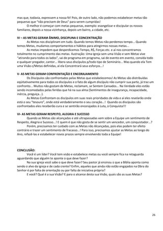 26
mas que, todavia, expressem a nossa fé! Pois, de outro lado, não podemos estabelecer metas tão
pequenas que “não precisem de Deus” para serem cumpridas!
O melhor é começar com metas pequenas, exemplo: evangelizar e discipular os nossos
familiares, depois a nossa vizinhança, depois um bairro, a cidade, etc.
IV – AS METAS GERAM ÂNIMO, DISCIPLINA E CONCENTRAÇÃO
As Metas nos disciplinam em tudo. Quando temos Metas não perdemos tempo... Quando
temos Metas, mudamos comportamentos e hábitos para atingirmos nossas metas...
As metas impedem que desperdicemos Tempo, R$, Forças etc. e aí nos concentramos
totalmente no cumprimento das metas. Ilustração: Uma Igreja sem uma Visão e sem Metas vive
“atirando para todos os lados”, sai de programa em programa, sai de evento em evento, convida todo
e qualquer pregador, cantor... libera seus discípulos p/todo tipo de Seminário... Mas quando ela Tem
uma Visão c/Metas definidas, aí ela Concentrará seus esforços...!
V- AS METAS GERAM CONFRONTAÇÃO E ENCORAJAMENTO
Os Discípulos são confrontados pelas Metas que estabelecemos! As Metas são distribuídas
eqüitativamente para todos os discípulos e o fato de algum discípulo não cumprir sua parte, já traz um
confronto... Muitos não gostam de Metas, reclamam, se Sentem Cansados... Na Verdade eles estão
sendo incomodados pelas feridas que há na sua alma (Sentimentos de insegurança, incapacidade,
inércia, preguiça...).
As Metas Confrontam os discípulos em suas reais prioridades de vida e aí eles revelarão onde
está o seu “tesouro”, onde está verdadeiramente o seu coração...! Quando os discípulos são
confrontados eles receberão cura e se sentirão encorajados à Luta, à Conquista!!!
VI- AS METAS GERAM RESPEITO, ALEGRIA E SUCESSO
Quando as Metas são alcançadas e até ultrapassadas vem sobre a Equipe um sentimento de
Respeito, Alegria e Sucesso...! E quem é que não gosta de se sentir um vencedor, um conquistador...?
Porém, precisamos ter cuidado com as Metas não Alcançadas, pois elas podem ter efeito
contrário e trazer um sentimento de fracasso...! Para isso, precisamos ajustar as Metas ao longo do
Ano, refazê-las e estabelecer novos prazos sempre envolvendo toda a Equipe!
CONCLUSÃO:
Você é um líder? Você tem visão e estabelece metas ou você sempre fica na retaguarda
aguardando que alguém te aponte o que deve fazer?
Na sua igreja você sabe o que deve fazer? Seu pastor já ensinou o que a Bíblia aponta como
sendo o alvo da igreja e de cada crente? Enfim, aqueles que ainda não estão engajados na Obra do
Senhor é por falta de orientação ou por falta de iniciativa própria?
E você? Qual é a sua Visão? E para o alcance desta sua Visão, quais são as suas Metas?
 