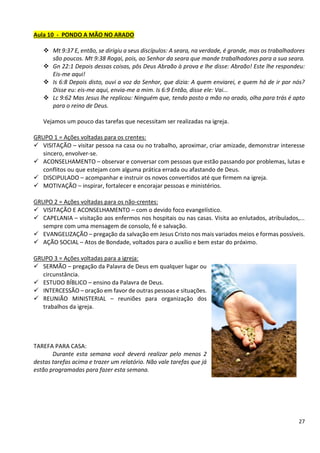 27
Aula 10 - PONDO A MÃO NO ARADO
❖ Mt 9:37 E, então, se dirigiu a seus discípulos: A seara, na verdade, é grande, mas os trabalhadores
são poucos. Mt 9:38 Rogai, pois, ao Senhor da seara que mande trabalhadores para a sua seara.
❖ Gn 22:1 Depois dessas coisas, pôs Deus Abraão à prova e lhe disse: Abraão! Este lhe respondeu:
Eis-me aqui!
❖ Is 6:8 Depois disto, ouvi a voz do Senhor, que dizia: A quem enviarei, e quem há de ir por nós?
Disse eu: eis-me aqui, envia-me a mim. Is 6:9 Então, disse ele: Vai...
❖ Lc 9:62 Mas Jesus lhe replicou: Ninguém que, tendo posto a mão no arado, olha para trás é apto
para o reino de Deus.
Vejamos um pouco das tarefas que necessitam ser realizadas na igreja.
GRUPO 1 = Ações voltadas para os crentes:
✓ VISITAÇÃO – visitar pessoa na casa ou no trabalho, aproximar, criar amizade, demonstrar interesse
sincero, envolver-se.
✓ ACONSELHAMENTO – observar e conversar com pessoas que estão passando por problemas, lutas e
conflitos ou que estejam com alguma prática errada ou afastando de Deus.
✓ DISCIPULADO – acompanhar e instruir os novos convertidos até que firmem na igreja.
✓ MOTIVAÇÃO – inspirar, fortalecer e encorajar pessoas e ministérios.
GRUPO 2 = Ações voltadas para os não-crentes:
✓ VISITAÇÃO E ACONSELHAMENTO – com o devido foco evangelístico.
✓ CAPELANIA – visitação aos enfermos nos hospitais ou nas casas. Visita ao enlutados, atribulados,...
sempre com uma mensagem de consolo, fé e salvação.
✓ EVANGELIZAÇÃO – pregação da salvação em Jesus Cristo nos mais variados meios e formas possíveis.
✓ AÇÃO SOCIAL – Atos de Bondade, voltados para o auxílio e bem estar do próximo.
GRUPO 3 = Ações voltadas para a igreja:
✓ SERMÃO – pregação da Palavra de Deus em qualquer lugar ou
circunstância.
✓ ESTUDO BÍBLICO – ensino da Palavra de Deus.
✓ INTERCESSÃO – oração em favor de outras pessoas e situações.
✓ REUNIÃO MINISTERIAL – reuniões para organização dos
trabalhos da igreja.
TAREFA PARA CASA:
Durante esta semana você deverá realizar pelo menos 2
destas tarefas acima e trazer um relatório. Não vale tarefas que já
estão programadas para fazer esta semana.
 