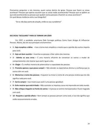 29
Precisamos perguntar a nós mesmos, quem somos dentro da igreja: Pessoas que fazem as coisas
acontecer? Pessoas que apenas escutam que as coisas estão acontecendo? Pessoas que se opõem ao
que está acontecendo ou pessoas que ajudam outras pessoas a fazerem as coisas acontecer?
Em qual dessas molduras está a sua fotografia?
“Se eu não faço parte da solução, então eu sou o problema”
DEZ DICAS “SECULARES” PARA SE TORNAR UM LÍDER
Em 1937, o vendedor americano Dale Carnegie publicou Como Fazer Amigos & Influenciar
Pessoas. Abaixo, dez de seus principais ensinamentos:
➢ 1 - Seja receptivo a idéias = Isso o torna mais simpático e mostra que a opinião dos outros importa
para você.
➢ 2 - Seja um bom ouvinte = Incentive as pessoas a falar sobre elas mesmas.
➢ 3 - Admita os seus erros = É uma maneira eficiente de convencer os outros a mudar de
comportamento e de mostrar que você é igual a eles.
➢ 4 – Elogie = É a melhor maneira de potencializar a capacidade das pessoas.
➢ 5 - Prometa apenas o que possa cumprir = Não atender as expectativas diminui a confiança que os
outros têm em você.
➢ 6 - Memorize o nome das pessoas = Esquecer ou trocar o nome de uma pessoa sinaliza que ela não
significa nada para você.
➢ 7 - Sorria sempre = Isso mostra que você é uma pessoa agradável.
➢ 8 - Evite mostrar que está irritado = Não controlar os impulsos causa má impressão em todo mundo.
➢ 9 - Não critique ninguém na frente de outros = A pessoa se sentirá menosprezada e ficará magoada
com você.
➢ 10 - Respeite a opinião alheia = Nem sempre as pessoas pensam como você, e isso não significa que
estão necessariamente erradas.
 