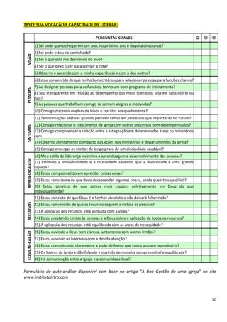 30
TESTE SUA VOCAÇÃO E CAPACIDADE DE LIDERAR:
PERGUNTAS-CHAVES ☺  
VISÃO
1) Sei onde quero chegar em um ano, no próximo ano e daqui a cinco anos?
2) Sei onde estou na caminhada?
3) Sei o que está me desviando do alvo?
4) Sei o que devo fazer para corrigir a rota?
5) Observo e aprendo com a minha experiência e com a dos outros?
PESSOAS
6) Estou convencido de que tenho bons critérios para selecionar pessoas para funções chaves?
7) Ao designar pessoas para as funções, tenho um bom programa de treinamento?
8) Sou transparente em relação ao desempenho dos meus liderados, seja ele satisfatório ou
não?
9) As pessoas que trabalham comigo se sentem alegres e motivadas?
10) Consigo discernir ovelhas de lobos e tratálos adequadamente?
SISTEMAS
11) Tenho reações efetivas quando percebo falhas em processos que impactarão no futuro?
12) Consigo relacionar o crescimento da igreja com outros processos bem desempenhados?
13) Consigo compreender a relação entre a estagnação em determinadas áreas ou ministérios
com
14) Observo atentamente o impacto das ações nos ministérios e departamentos da igreja?
15) Consigo enxergar os efeitos de longo prazo de um discipulado saudável?
APREN-DIZAGEM
16) Meu estilo de liderança incentiva a aprendizagem e desenvolvimento das pessoas?
17) Estimulo a individualidade e a criatividade sabendo que a diversidade é uma grande
riqueza?
18) Estou comprometido em aprender coisas novas?
19) Estou consciente de que devo desaprender algumas coisas, ainda que isto seja difícil?
20) Estou convicto de que somos mais capazes coletivamente em Deus do que
individualmente?
RECURSOS
21) Estou convicto de que Deus é o Senhor absoluto e não deixará faltar nada?
22) Estou convencido de que os recursos seguem a visão e as pessoas?
23) A aplicação dos recursos está alinhada com a visão?
24) Estou prestando contas às pessoas e a Deus sobre a aplicação de todos os recursos?
25) A aplicação dos recursos está equilibrada com as áreas de necessidade?
COMUNI-CAÇÃO
26) Estou ouvindo a Deus com clareza, juntamente com outros irmãos?
27) Estou ouvindo os liderados com a devida atenção?
28) Estou comunicando claramente a visão de forma que todos possam reproduzi-la?
29) Os líderes da igreja estão falando e ouvindo de maneira compreensível e equilibrada?
30) Há comunicação entre a igreja e a comunidade local?
Formulário de auto-análise disponível com base no artigo "A Boa Gestão de uma Igreja" no site
www.institutojetro.com
 