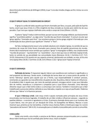 4
decorrência da Conferência de Willingen (1952), é que “a era das missões chegou ao fim; iniciou-se a era
da missão”.
O QUE É IGREJA? QUAL É O SIGNIFICADO DA IGREJA?
A Igreja é a união de todos aqueles que foram chamados por Deus, os quais, pela ação do Espírito
Santo, creem que Jesus Cristo é o Filho Unigênito de Deus enviado ao mundo para redimi-los de seus
pecados. É por isso que a Igreja é definida como sendo o corpo de Cristo (Efésios 1:22,23).
A palavra “Igreja” traduz o latim ecclesia, que por sua vez vem do grego ekklesia, que basicamente
significa “assembleia pública”, ou algo como “reunião dos que foram chamados”. É comum escutar que
Igreja significa “chamados para fora”. Isso acontece porque o termo grego original é formado por uma
combinação de duas palavras que significam “chamar” e “fora”.
De fato, teologicamente essa é uma verdade absoluta com relação à Igreja, no sentido de que os
membros do corpo de Cristo foram chamados para viverem fora do padrão pecaminoso do mundo.
Porém não é exatamente nesse sentido que a palavra “Igreja” é empregada na Bíblia, mas simplesmente
“reunião de pessoas”, “ajuntamento” ou “assembleia”, mas é claro que isso se referindo à Igreja Cristã,
tanto no sentido de sua pluralidade nas comunidades locais (Romanos 16:16; 1 Coríntios 4:17; 7:17;
14:33; Colossenses 4:15) quanto em seu aspecto universal, destacando sua unidade, ou seja, só há uma
única Igreja (Atos 20:28; 1 Coríntios 12:28; 15:9; Efésios 1:22) = Igreja Locar X Igreja Universal.
O QUE É LIDERANÇA
Definição do termo. É impossível alguém liderar com excelência sem conhecer o significado e o
real propósito da liderança. Sendo assim, a definição do termo deve ser o nosso ponto de partida. O
termo ‘liderança’ aponta para aquele que vai à frente, cuja responsabilidade é conduzir pessoas,
orientando-as e guiando nas mais diferentes situações da vida. Na prática, liderar implica em influenciar.
O verdadeiro líder é aquele que, por meio do exemplo pessoal, consegue extrair o que seus liderados
têm de melhor, levando-os a cumprirem o propósito para o qual foram chamados. Uma liderança
eficiente requer que o líder tenha visão e a comunique com clareza. Também é necessário que o líder
trabalhe pelo sucesso do coletivo: defenda os seus liderados, respeite-os e seja um pacificador. Podemos
afirmar que ‘liderar’ e in­fluenciar pessoas.
O que é liderança cristã. Lide-rança cristã é aquela norteada pelos princípios de Jesus Cristo
encontrados nas Escrituras Sagradas. O trabalho de um líder cristão e influenciar pessoas – segundo os
padrões bíblicos – a servirem e agradarem a Cristo. O primeiro chamado divino para o ser humano não
é para liderar, mas sim para ser um discípulo de Cristo. Os Evangelhos de Mateus, Marcos e Lucas
mostram que, próximo ao mar da Galileia, o Senhor Jesus chamou Pedro e André para segui-lo e serem
“pescadores de homens” (Mt 4.19). A convocação para o trabalho é precedida pelo convite à comunhão.
CONCLUSÃO
Existe uma tarefa, uma missão, e precisa-se de líderes, pessoas compromissadas com o sucesso
dessa nobre tarefa que nos foi confiada pelo Senhor Jesus. Você se dispõe?
 