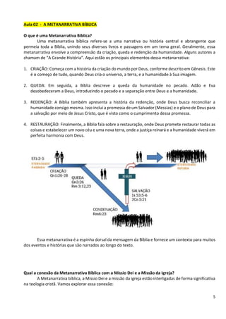 5
Aula 02 - A METANARRATIVA BÍBLICA
O que é uma Metanarrativa Bíblica?
Uma metanarrativa bíblica refere-se a uma narrativa ou história central e abrangente que
permeia toda a Bíblia, unindo seus diversos livros e passagens em um tema geral. Geralmente, essa
metanarrativa envolve a compreensão da criação, queda e redenção da humanidade. Alguns autores a
chamam de “A Grande História”. Aqui estão os principais elementos dessa metanarrativa:
1. CRIAÇÃO: Começa com a história da criação do mundo por Deus, conforme descrito em Gênesis. Este
é o começo de tudo, quando Deus cria o universo, a terra, e a humanidade à Sua imagem.
2. QUEDA: Em seguida, a Bíblia descreve a queda da humanidade no pecado. Adão e Eva
desobedeceram a Deus, introduzindo o pecado e a separação entre Deus e a humanidade.
3. REDENÇÃO: A Bíblia também apresenta a história da redenção, onde Deus busca reconciliar a
humanidade consigo mesma. Isso inclui a promessa de um Salvador (Messias) e o plano de Deus para
a salvação por meio de Jesus Cristo, que é visto como o cumprimento dessa promessa.
4. RESTAURAÇÃO: Finalmente, a Bíblia fala sobre a restauração, onde Deus promete restaurar todas as
coisas e estabelecer um novo céu e uma nova terra, onde a justiça reinará e a humanidade viverá em
perfeita harmonia com Deus.
Essa metanarrativa é a espinha dorsal da mensagem da Bíblia e fornece um contexto para muitos
dos eventos e histórias que são narrados ao longo do texto.
Qual a conexão da Metanarrativa Bíblica com a Missio Dei e a Missão da Igreja?
A Metanarrativa bíblica, a Missio Dei e a missão da igreja estão interligadas de forma significativa
na teologia cristã. Vamos explorar essa conexão:
 