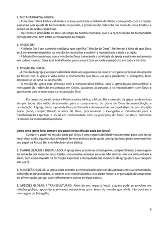 6
1. METANARRATIVA BÍBLICA:
- A metanarrativa bíblica estabelece a base para toda a história da Bíblia, começando com a criação,
passando pela queda da humanidade no pecado, a promessa de redenção por meio de Jesus Cristo e a
promessa de restauração final.
- Ela revela o propósito de Deus ao longo da história humana, que é a reconciliação da humanidade
consigo mesmo, bem como a restauração da criação.
2. MISSIO DEI:
- A Missio Dei é um conceito teológico que significa "Missão de Deus". Refere-se à ideia de que Deus
está ativamente envolvido na missão de reconciliar e redimir a humanidade e toda a criação.
- A Missio Dei reconhece que a missão de Deus transcende a atividade da igreja e está em andamento
em todo o mundo. Deus está trabalhando para cumprir Sua vontade e propósito em toda a história.
3. MISSÃO DA IGREJA:
- A missão da igreja é a responsabilidade dada aos seguidores de Jesus Cristo para participar ativamente
da Missio Dei. A igreja é vista como o instrumento que Deus usa para proclamar o Evangelho, fazer
discípulos e ser uma luz no mundo.
- A missão da igreja está alinhada com a metanarrativa bíblica, pois a igreja busca compartilhar a
mensagem da redenção encontrada em Cristo, ajudando as pessoas a se reconciliarem com Deus e
apontando para a esperança da restauração final.
Portanto, a conexão entre a Metanarrativa bíblica, a Missio Dei e a missão da igreja reside no fato
de que todas elas estão direcionadas para o cumprimento do plano de Deus de reconciliação e
restauração. A igreja, como o povo de Deus, é chamada a desempenhar um papel ativo na concretização
desse plano, compartilhando o amor de Deus, proclamando o Evangelho e trabalhando para a
transformação espiritual e social em conformidade com os princípios do Reino de Deus, conforme
revelados na metanarrativa bíblica.
Como uma igreja local cumpre seu papel nessa Missão dada por Deus?
Cumprir o papel na missão dada por Deus é uma responsabilidade fundamental para uma igreja
local. Aqui estão algumas das principais formas práticas pelas quais uma igreja local pode desempenhar
seu papel na Missio Dei e na Metanarrativa bíblica:
1. EVANGELIZAÇÃO E DISCIPULADO: A igreja deve proclamar o Evangelho, compartilhando a mensagem
da salvação por meio de Jesus Cristo. Isso envolve alcançar pessoas não crentes em sua comunidade e
além, bem como investir na formação espiritual e discipulado dos membros da igreja para que cresçam
em sua fé.
2. MINISTÉRIO SOCIAL: A igreja pode atender às necessidades práticas das pessoas em sua comunidade,
incluindo os necessitados, os pobres e os marginalizados. Isso pode incluir a organização de programas
de alimentação, abrigo, aconselhamento e outros serviços sociais.
3. MISSÕES GLOBAIS / TRANSCULTURAIS: Além de seu impacto local, a igreja pode se envolver em
missões globais, apoiando e enviando missionários para áreas do mundo que ainda não ouviram a
mensagem do Evangelho.
 