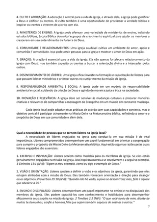 7
4. CULTO E ADORAÇÃO: A adoração é central para a vida da igreja, e através dela, a igreja pode glorificar
a Deus e edificar os crentes. O culto também é uma oportunidade de proclamar a verdade bíblica e
inspirar os crentes a viverem de acordo com ela.
5. MINISTÉRIOS DE ENSINO: A igreja pode oferecer uma variedade de ministérios de ensino, incluindo
estudos bíblicos, Escola Bíblica dominical e grupos de crescimento espiritual para ajudar os membros a
crescerem em seu entendimento da Palavra de Deus.
6. COMUNIDADE E RELACIONAMENTOS: Uma igreja saudável cultiva um ambiente de amor, apoio e
comunhão / comunidade. Isso pode atrair pessoas para a igreja e mostrar o amor de Deus em ação.
7. ORAÇÃO: A oração é essencial para a vida da igreja. Ela não apenas fortalece o relacionamento da
igreja com Deus, mas também capacita os crentes a buscar a orientação divina e a interceder pelos
outros.
8. DESENVOLVIMENTO DE LÍDERES: Uma igreja eficaz investe na formação e capacitação de líderes para
que possam liderar ministérios e orientar outros no cumprimento da missão da igreja.
9. RESPONSABILIDADE AMBIENTAL E SOCIAL: A igreja pode ser um modelo de responsabilidade
ambiental e social, cuidando da criação de Deus e agindo de maneira justa e ética na sociedade.
10. INOVAÇÃO E RELEVÂNCIA: A igreja deve ser sensível às mudanças culturais e procurar maneiras
criativas e relevantes de compartilhar a mensagem do Evangelho em um mundo em constante mudança.
Cada igreja local pode adaptar essas práticas de acordo com suas capacidades e contexto, mas o
objetivo central é participar ativamente na Missio Dei e na Metanarrativa bíblica, refletindo o amor e o
propósito de Deus em sua comunidade e além dela.
Qual a necessidade de pessoas que se tornem líderes na igreja local?
A necessidade de líderes engajados na igreja para conduzi-la em sua missão é de vital
importância. Líderes comprometidos desempenham um papel fundamental em orientar a congregação
para cumprir o propósito da Missio Dei e da Metanarrativa bíblica. Aqui estão algumas razões pelas quais
líderes engajados são essenciais:
1. EXEMPLO E INSPIRAÇÃO: Líderes servem como modelos para os membros da igreja. Se eles estão
genuinamente engajados na missão da igreja, isso inspirará outros a se envolverem e a seguir o exemplo.
1 Coríntios 11:1 (NVI): "Sigam o meu exemplo, como eu sigo o exemplo de Cristo."
2. VISÃO E ORIENTAÇÃO: Líderes ajudam a definir a visão e os objetivos da igreja, garantindo que eles
estejam alinhados com a missão de Deus. Eles também fornecem orientação e direção para alcançar
esses objetivos. Provérbios 29:18 (NVI): "Quando não há visão, o povo se descontrola; mas, feliz é aquele
que obedece à lei."
3. ENSINO E DISCIPULADO: Líderes desempenham um papel importante no ensino e no discipulado dos
membros da igreja. Eles podem capacitá-los com conhecimento e habilidades para desempenhar
eficazmente seus papéis na missão da igreja. 2 Timóteo 2:2 (NVI): "O que você ouviu de mim, diante de
muitas testemunhas, confie a homens fiéis que sejam também capazes de ensinar a outros."
 