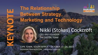 KEYNOTE
Nikki (Stokes) Cockcroft
CEO AND FOUNDER
THE DIGITAL TEAM
The Relationship
Between Strategy,
Marketing and Technology
CAPE TOWN, SOUTH AFRICA ~ OCTOBER 25 - 26, 2023
DIGIMARCONAFRICA.COM | #DigiMarConAfrica
 