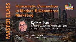 MASTER
CLASS
DALLAS, TX ~ NOVEMBER 2 - 3, 2023
DIGIMARCONTEXAS.COM | #DigiMarConTexas
Kyle Allison
EXECUTIVE MANAGING DIRECTOR & FOUNDER
THE DOCTOR OF DIGITAL STRATEGY
Humanistic Connection
in Modern E-Commerce
Marketing
 