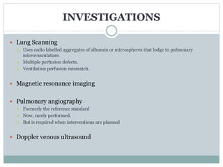 INVESTIGATIONS
 Lung Scanning
 Uses radio labelled aggregates of albumin or microspheres that lodge in pulmonary
microvasculature.
 Multiple perfusion defects.
 Ventilation perfusion mismatch.
 Magnetic resonance imaging
 Pulmonary angiography
 Formerly the reference standard
 Now, rarely performed.
 But is required when interventions are planned
 Doppler venous ultrasound
 