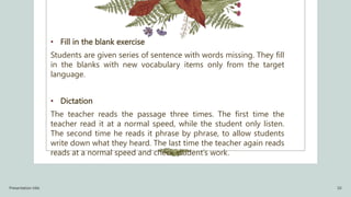 • Fill in the blank exercise
Students are given series of sentence with words missing. They fill
in the blanks with new vocabulary items only from the target
language.
• Dictation
The teacher reads the passage three times. The first time the
teacher read it at a normal speed, while the student only listen.
The second time he reads it phrase by phrase, to allow students
write down what they heard. The last time the teacher again reads
reads at a normal speed and check student’s work.
Presentation title 10
 