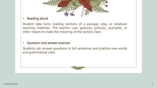 • Reading aloud
Student take turns reading sections of a passage, play, or whatever
teaching materials. The teacher uses gestures, pictures, examples, or
other means to make the meaning of the section clear.
• Question and answer exercise
Students ask answer questions in full sentences and practice new words
and grammatical rules.
Presentation title 8
 