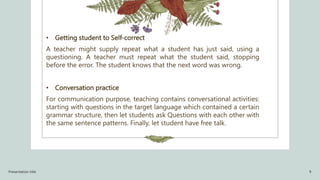 • Getting student to Self-correct
A teacher might supply repeat what a student has just said, using a
questioning. A teacher must repeat what the student said, stopping
before the error. The student knows that the next word was wrong.
• Conversation practice
For communication purpose, teaching contains conversational activities:
starting with questions in the target language which contained a certain
grammar structure, then let students ask Questions with each other with
the same sentence patterns. Finally, let student have free talk.
Presentation title 9
 