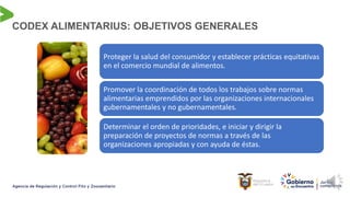 Proteger la salud del consumidor y establecer prácticas equitativas
en el comercio mundial de alimentos.
Promover la coordinación de todos los trabajos sobre normas
alimentarias emprendidos por las organizaciones internacionales
gubernamentales y no gubernamentales.
Determinar el orden de prioridades, e iniciar y dirigir la
preparación de proyectos de normas a través de las
organizaciones apropiadas y con ayuda de éstas.
CODEX ALIMENTARIUS: OBJETIVOS GENERALES
 
