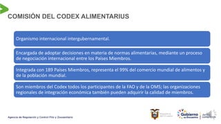 COMISIÓN DEL CODEX ALIMENTARIUS
Organismo internacional intergubernamental.
Encargada de adoptar decisiones en materia de normas alimentarias, mediante un proceso
de negociación internacional entre los Países Miembros.
Integrada con 189 Países Miembros, representa el 99% del comercio mundial de alimentos y
de la población mundial.
Son miembros del Codex todos los participantes de la FAO y de la OMS; las organizaciones
regionales de integración económica también pueden adquirir la calidad de miembros.
 
