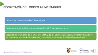 SECRETARÍA DEL CODEX ALIMENTARIUS
Ubicada en la sede de la FAO, Roma-Italia.
Es el comunicador de la gestión que realiza el Codex Alimentarius.
Organiza las reuniones de la CAC, del EXEC y de los Comités del Codex, prepara y distribuye
los documentos a los Puntos Focales, así como los informes finales de las reuniones.
 
