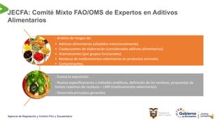JECFA: Comité Mixto FAO/OMS de Expertos en Aditivos
Alimentarios
- Análisis de riesgos de:
• Aditivos alimentarios (añadidos intencionalmente).
• Coadyuvantes de elaboración (considerados aditivos alimentarios).
• Aromatizantes (por grupos funcionales).
• Residuos de medicamentos veterinarios en productos animales.
• Contaminantes.
• Toxinas naturales
- Evalúa la exposición.
- Realiza especificaciones y métodos analíticos, definición de los residuos, propuestas de
límites máximos de residuos – LMR (medicamentos veterinarios).
- Desarrolla principios generales.
 