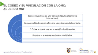 EL CODEX Y SU VINCULACIÓN CON LA OMC:
ACUERDO MSF
Desincentiva el uso de MSF como obstáculos al comercio
internacional.
Reconoce al Codex como referencia sobre inocuidad alimentaria.
El Codex se puede usar en la solución de diferencias.
Requiere la armonización basada en el Codex.
 