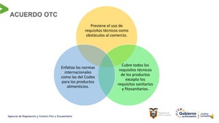 ACUERDO OTC
Previene el uso de
requisitos técnicos como
obstáculos al comercio.
Cubre todos los
requisitos técnicos
de los productos
excepto los
requisitos sanitarios
y fitosanitarios.
Enfatiza las normas
internacionales
como las del Codex
para los productos
alimenticios.
 