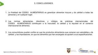 5. CONCLUSIONES
1. La finalidad del CODEX ALIMENTARIUS es garantizar alimentos inocuos y de calidad a todas las
personas y en cualquier lugar.
2. Las normas alimentarias, directrices y códigos de prácticas internacionales del
CODEX ALIMENTARIUS contribuyen a la inocuidad, la calidad y la equidad en el comercio
internacional de alimentos.
3. Los consumidores pueden confiar en que los productos alimentarios que compran son saludables y de
calidad, y los importadores, en que los alimentos que han encargado se ajustan a sus especificaciones.
 