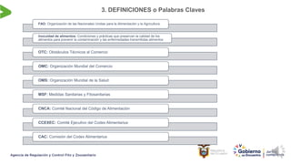 3. DEFINICIONES o Palabras Claves
FAO: Organización de las Nacionales Unidas para la Alimentación y la Agricultura
Inocuidad de alimentos: Condiciones y prácticas que preservan la calidad de los
alimentos para prevenir la contaminación y las enfermedades transmitidas alimentos
OTC: Obstáculos Técnicos al Comercio
OMC: Organización Mundial del Comercio
OMS: Organización Mundial de la Salud
MSF: Medidas Sanitarias y Fitosanitarias
CNCA: Comité Nacional del Código de Alimentación
CCEXEC: Comité Ejecutivo del Codex Alimentarius
CAC: Comisión del Codex Alimentarius
 