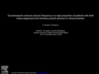 Oxcarbazepine reduces seizure frequency in a high proportion of patients with both
newly diagnosed and refractory partial seizures in clinical practice
G. Pauletto, P. Bergonzi
Seizure - European Journal of Epilepsy
Volume 15 Issue 3 Pages 150-155 (April 2006)
DOI: 10.1016/j.seizure.2005.12.008
Copyright © 2006 British Epilepsy Association Terms and Conditions
 