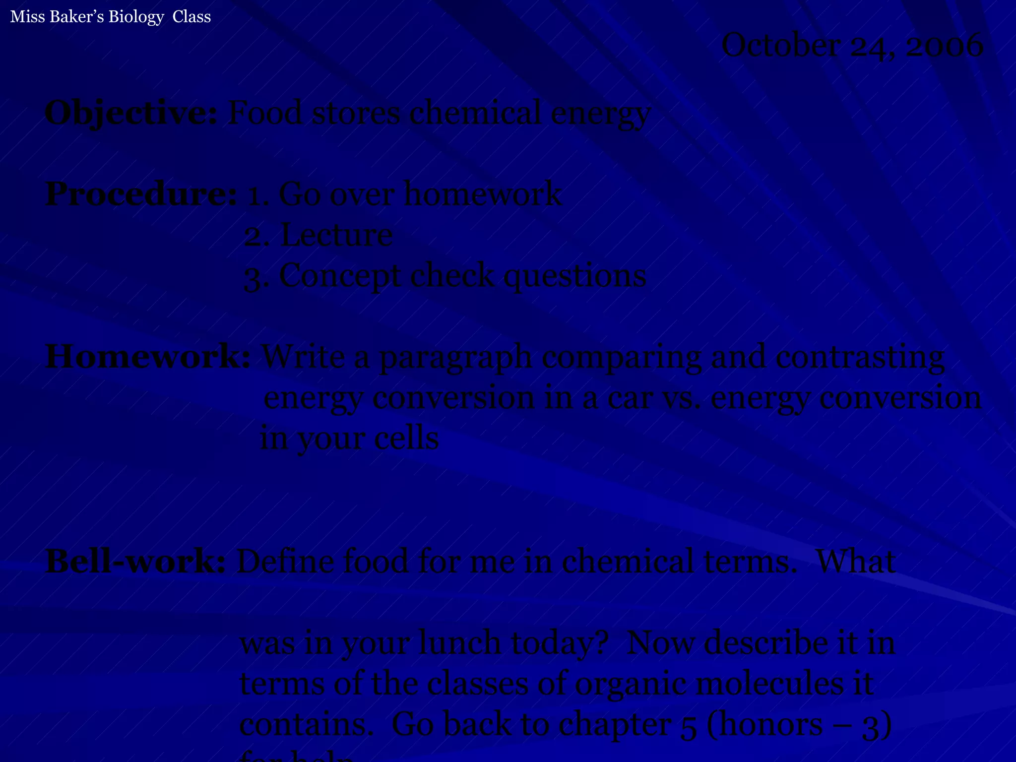 Objective:  Food stores chemical energy Procedure:  1. Go over homework   2. Lecture   3. Concept check questions Homework:  Write a paragraph comparing and contrasting energy conversion in a car vs. energy conversion   in your cells Bell-work:  Define food for me in chemical terms.  What  was in your lunch today?  Now describe it in  terms of the classes of organic molecules it  contains.  Go back to chapter 5 (honors – 3)  for help. October 24, 2006 