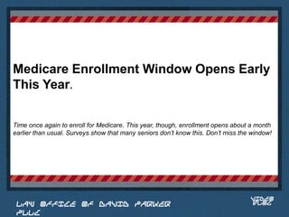 Medicare Enrollment Window Opens Early
This Year.

Time once again to enroll for Medicare. This year, though, enrollment opens about a month
earlier than usual. Surveys show that many seniors don’t know this. Don’t miss the window!


                                                                             Place logo
                                                                            or logotype
                                                                               here,
                                                                             otherwise
                                                                            delete this.




                                                                                  VIDEO
 LAW OFFICE OF DAVID PARKER                                                       BLOG
 PLLC
 