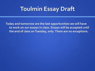 Toulmin Essay Draft

Today and tomorrow are the last opportunities we will have
  to work on our essays in class. Essays will be accepted until
  the end of class on Tuesday, only. There are no exceptions.
 