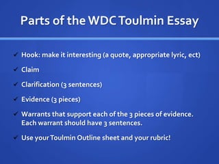 Parts of the WDC Toulmin Essay

 Hook: make it interesting (a quote, appropriate lyric, ect)

 Claim

 Clarification (3 sentences)

 Evidence (3 pieces)

 Warrants that support each of the 3 pieces of evidence.
  Each warrant should have 3 sentences.

 Use your Toulmin Outline sheet and your rubric!
 